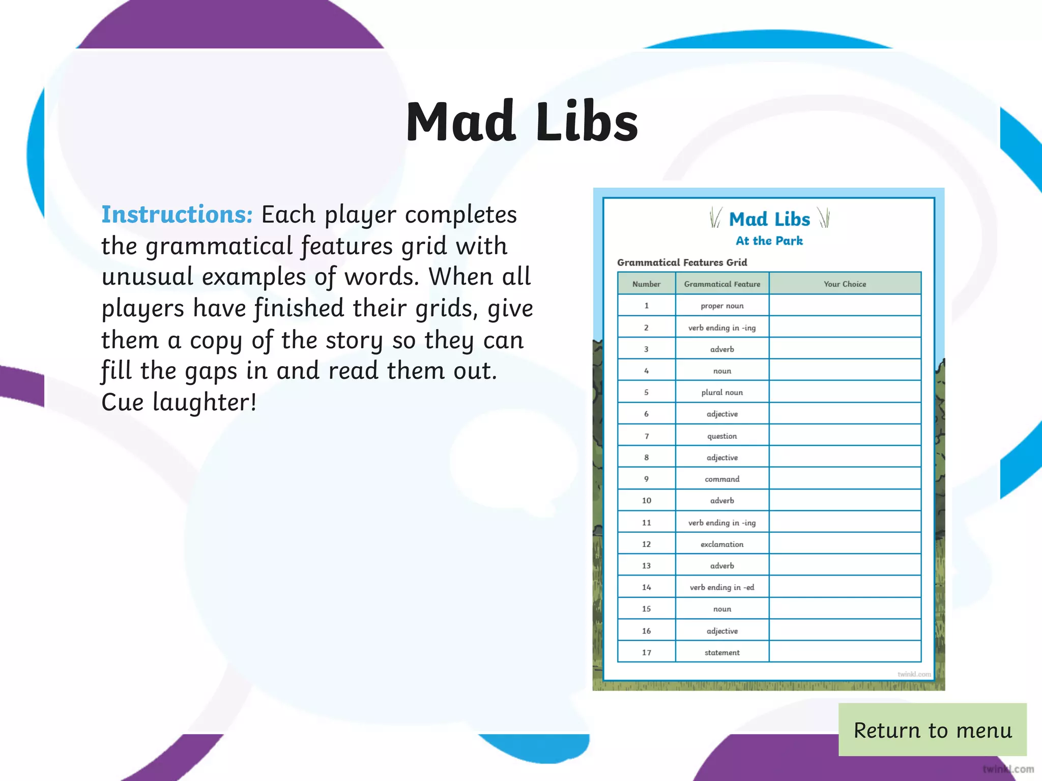 Mad Libs
Instructions: Each player completes
the grammatical features grid with
unusual examples of words. When all
players have finished their grids, give
them a copy of the story so they can
fill the gaps in and read them out.
Cue laughter!
Return to menu
 