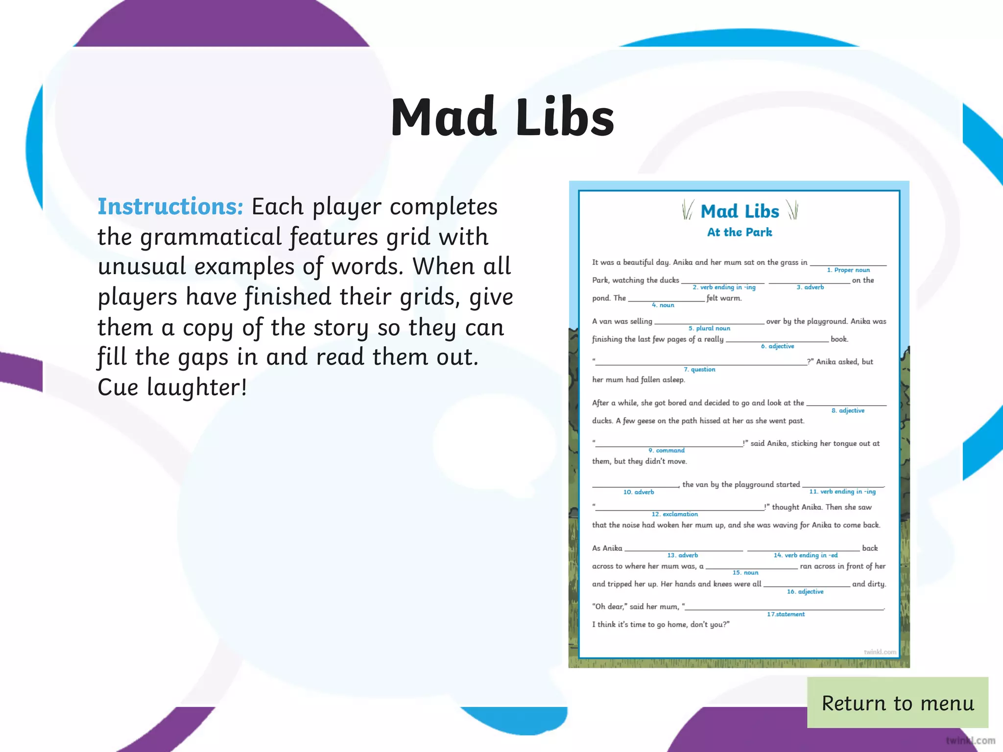 Mad Libs
Instructions: Each player completes
the grammatical features grid with
unusual examples of words. When all
players have finished their grids, give
them a copy of the story so they can
fill the gaps in and read them out.
Cue laughter!
Return to menu
 
