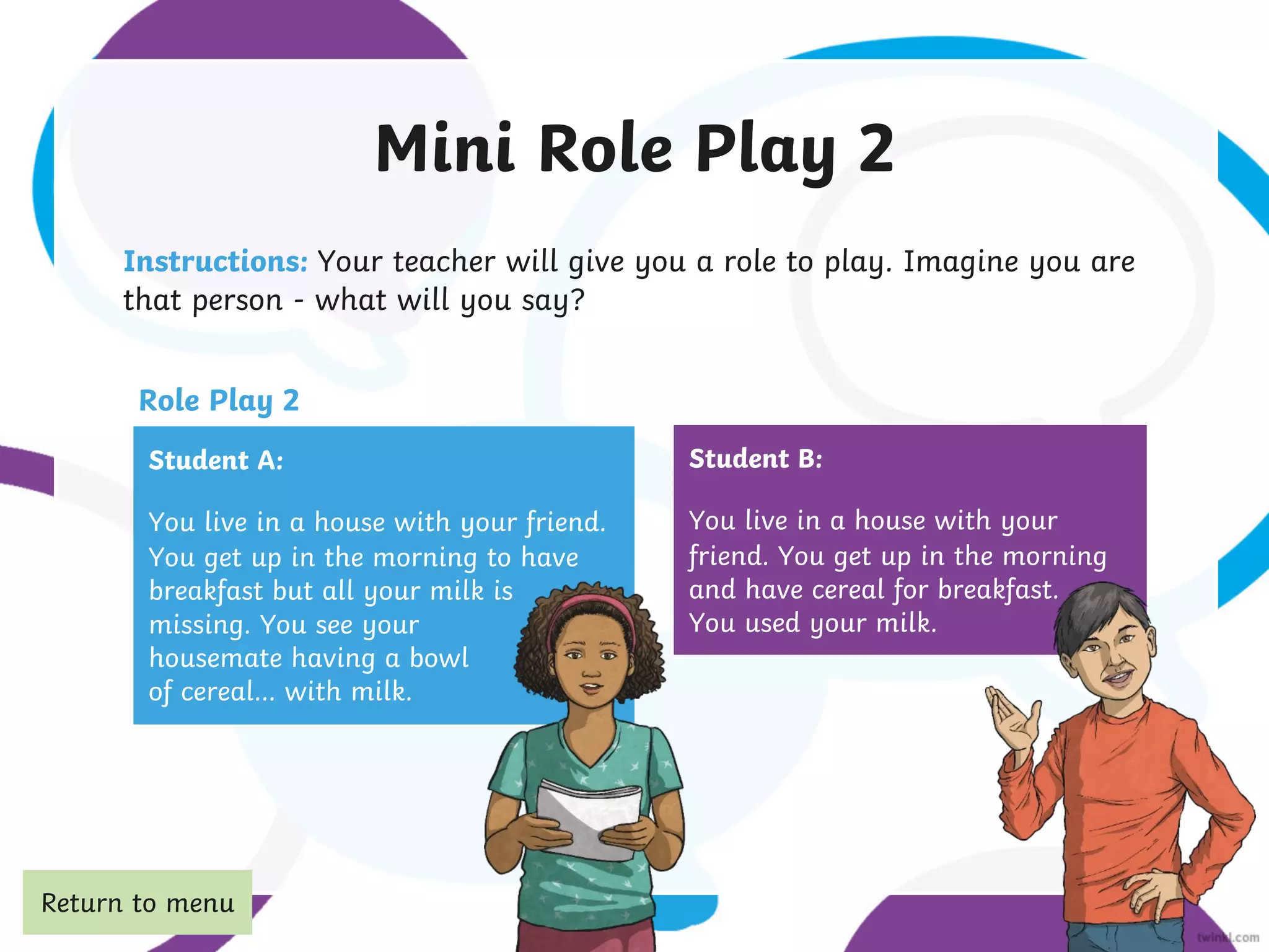 Mini Role Play 2
Instructions: Your teacher will give you a role to play. Imagine you are
that person - what will you say?
Student A:
You live in a house with your friend.
You get up in the morning to have
breakfast but all your milk is
missing. You see your
housemate having a bowl
of cereal… with milk.
Student B:
You live in a house with your
friend. You get up in the morning
and have cereal for breakfast.
You used your milk.
Role Play 2
Return to menu
 