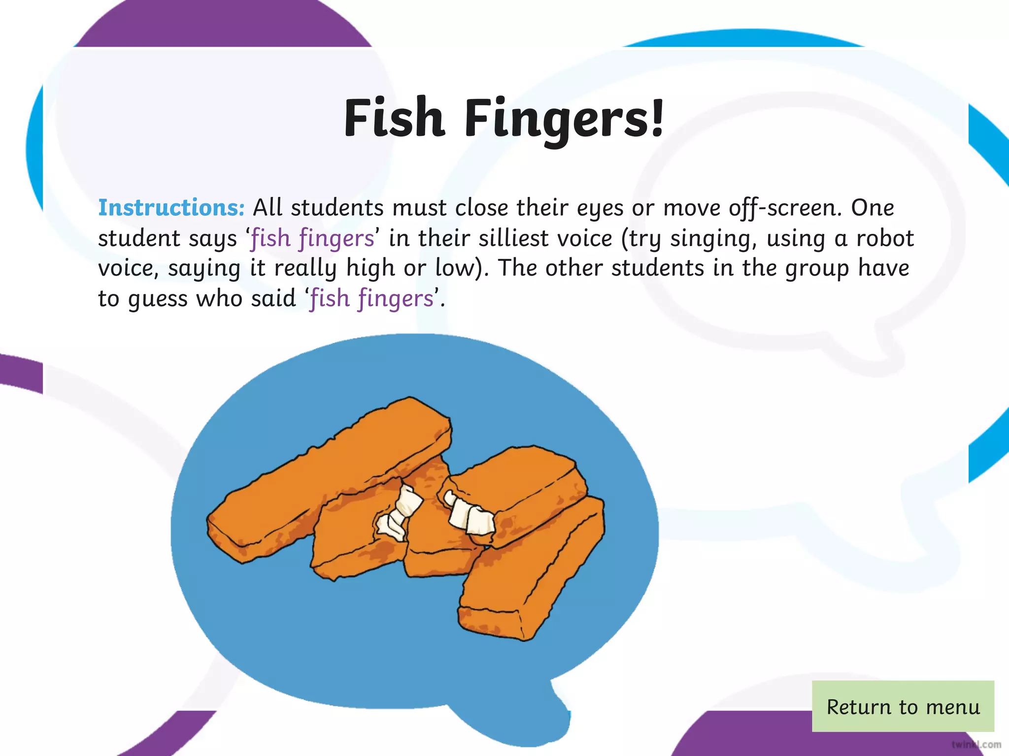 Fish Fingers!
Instructions: All students must close their eyes or move off-screen. One
student says ‘fish fingers’ in their silliest voice (try singing, using a robot
voice, saying it really high or low). The other students in the group have
to guess who said ‘fish fingers’.
Return to menu
 