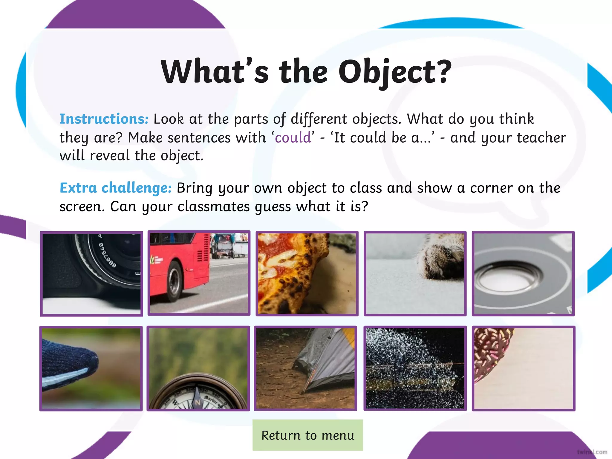 What’s the Object?
Instructions: Look at the parts of different objects. What do you think
they are? Make sentences with ‘could’ - ‘It could be a…’ - and your teacher
will reveal the object.
Extra challenge: Bring your own object to class and show a corner on the
screen. Can your classmates guess what it is?
Return to menu
 
