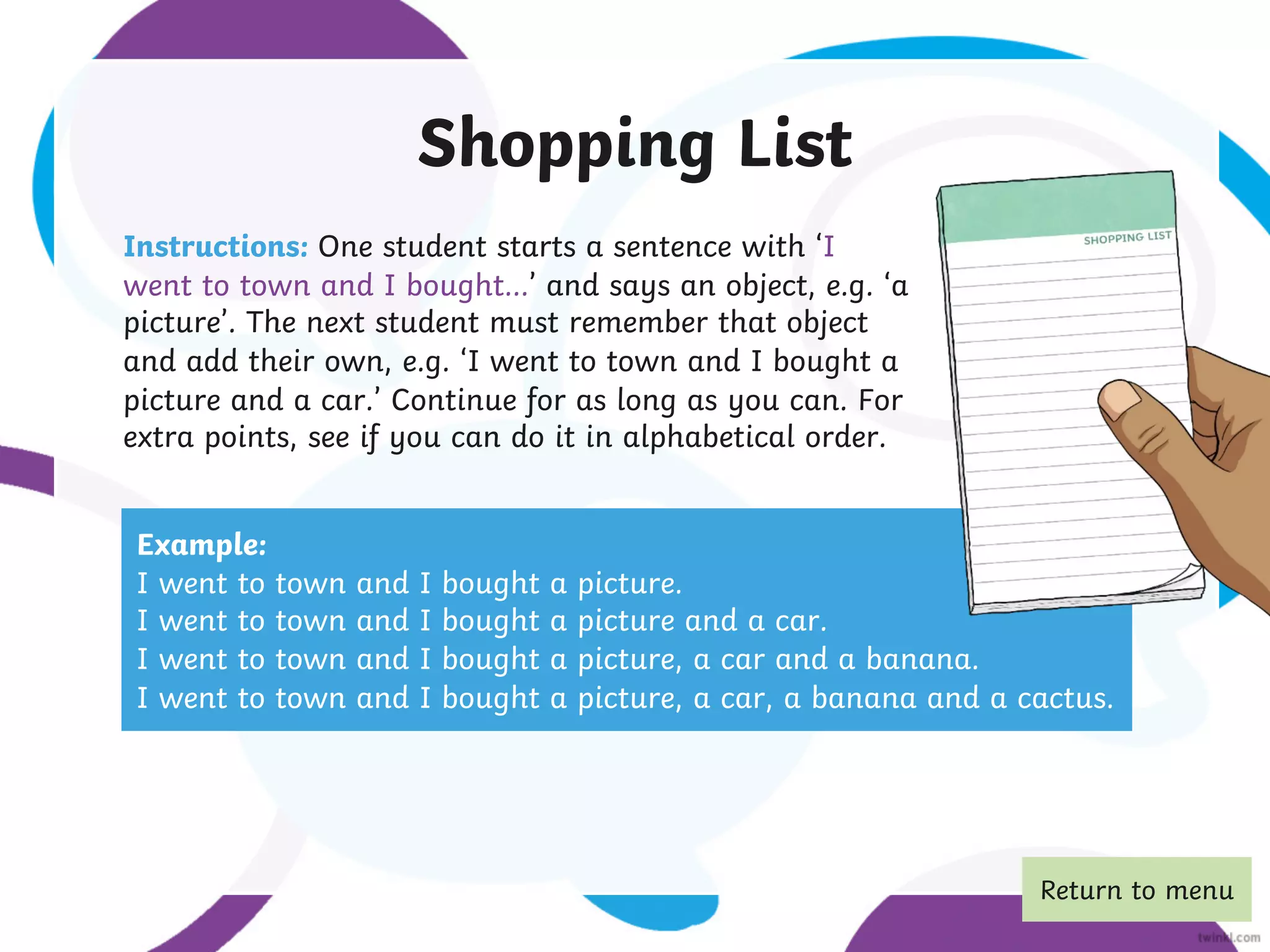 Shopping List
Instructions: One student starts a sentence with ‘I
went to town and I bought…’ and says an object, e.g. ‘a
picture’. The next student must remember that object
and add their own, e.g. ‘I went to town and I bought a
picture and a car.’ Continue for as long as you can. For
extra points, see if you can do it in alphabetical order.
Example:
I went to town and I bought a picture.
I went to town and I bought a picture and a car.
I went to town and I bought a picture, a car and a banana.
I went to town and I bought a picture, a car, a banana and a cactus.
Return to menu
 