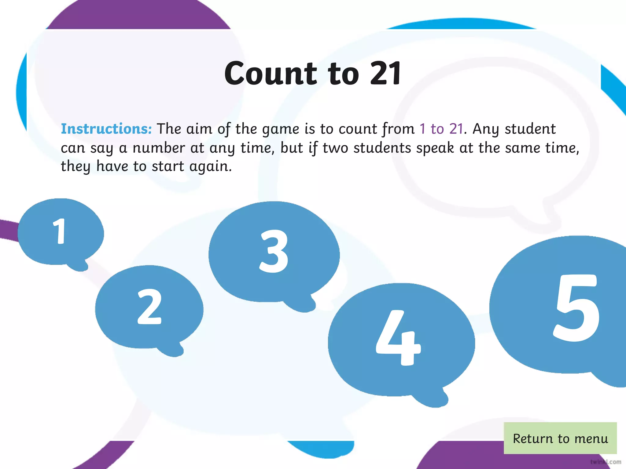 Count to 21
Instructions: The aim of the game is to count from 1 to 21. Any student
can say a number at any time, but if two students speak at the same time,
they have to start again.
1
2
3
4 5
Return to menu
 