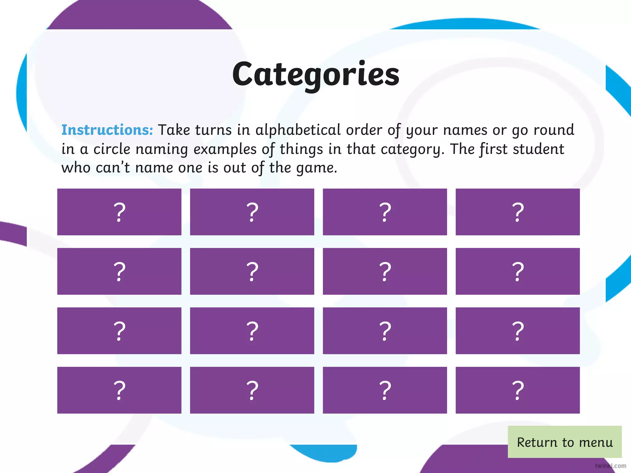 wild animals colours
subjects at
school
objects in the
house
things in your
backpack
superheroes colours
countries capital cities
things you see
at the beach
words beginning
with ‘h’
jobs drinks fruit
pets
Categories
Instructions: Take turns in alphabetical order of your names or go round
in a circle naming examples of things in that category. The first student
who can’t name one is out of the game.
? ? ? ?
? ? ? ?
? ? ? ?
? ? ? vegetables
?
Return to menu
 