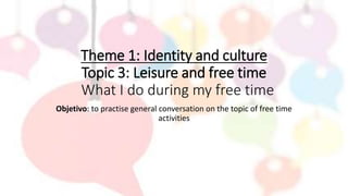 Theme 1: Identity and culture
Topic 3: Leisure and free time
What I do during my free time
Objetivo: to practise general conversation on the topic of free time
activities
 