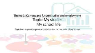 Theme 3: Current and future studies and employment
Topic: My studies
My school life
Objetivo: to practise general conversation on the topic of my school
 