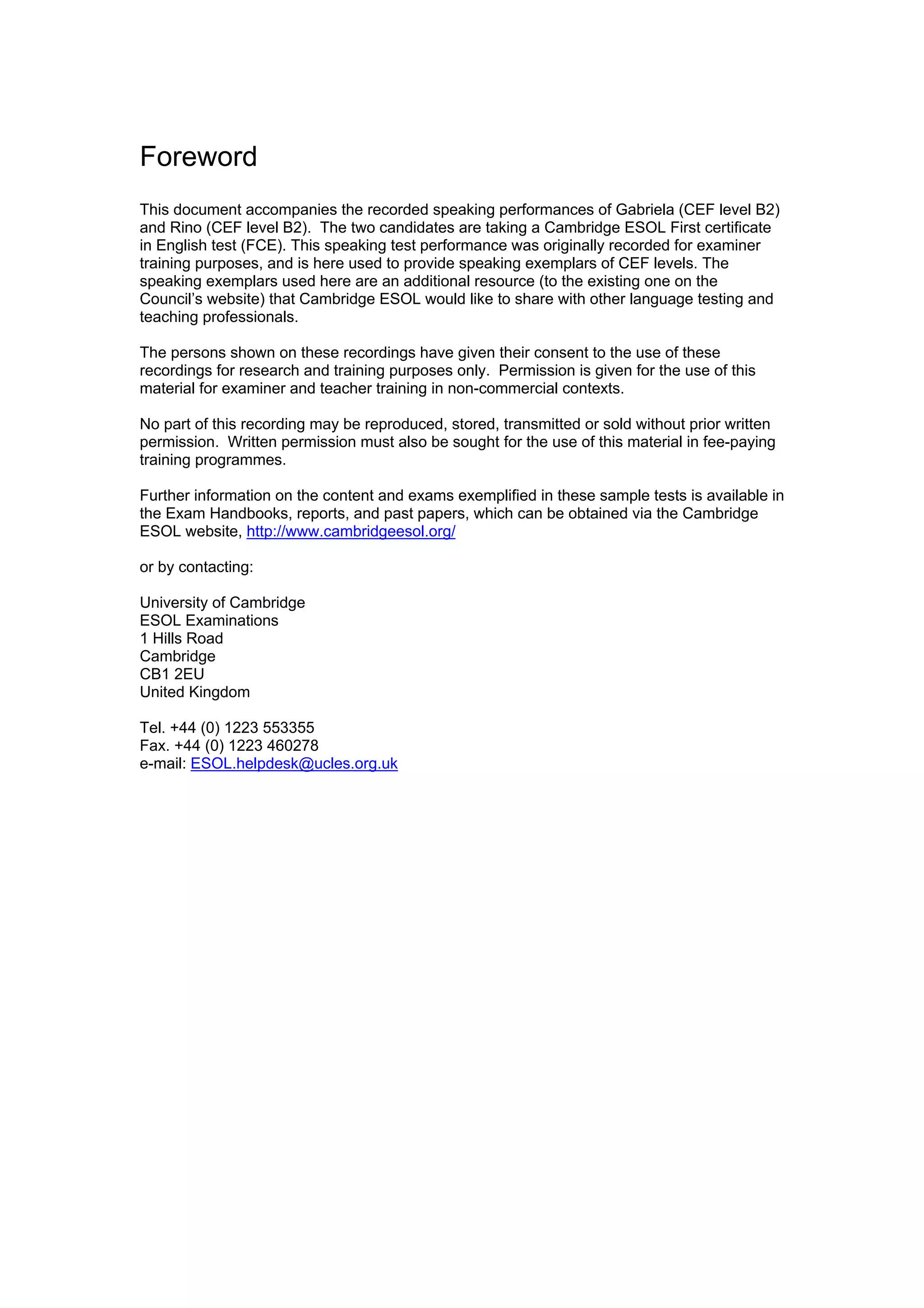Foreword
This document accompanies the recorded speaking performances of Gabriela (CEF level B2)
and Rino (CEF level B2). The two candidates are taking a Cambridge ESOL First certificate
in English test (FCE). This speaking test performance was originally recorded for examiner
training purposes, and is here used to provide speaking exemplars of CEF levels. The
speaking exemplars used here are an additional resource (to the existing one on the
Council’s website) that Cambridge ESOL would like to share with other language testing and
teaching professionals.

The persons shown on these recordings have given their consent to the use of these
recordings for research and training purposes only. Permission is given for the use of this
material for examiner and teacher training in non-commercial contexts.

No part of this recording may be reproduced, stored, transmitted or sold without prior written
permission. Written permission must also be sought for the use of this material in fee-paying
training programmes.

Further information on the content and exams exemplified in these sample tests is available in
the Exam Handbooks, reports, and past papers, which can be obtained via the Cambridge
ESOL website, http://www.cambridgeesol.org/

or by contacting:

University of Cambridge
ESOL Examinations
1 Hills Road
Cambridge
CB1 2EU
United Kingdom

Tel. +44 (0) 1223 553355
Fax. +44 (0) 1223 460278
e-mail: ESOL.helpdesk@ucles.org.uk
 
