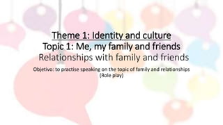 Theme 1: Identity and culture
Topic 1: Me, my family and friends
Relationships with family and friends
Objetivo: to practise speaking on the topic of family and relationships
(Role play)
 