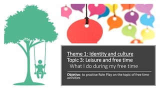 Theme 1: Identity and culture
Topic 3: Leisure and free time
What I do during my free time
Objetivo: to practise Role Play on the topic of free time
activities
 