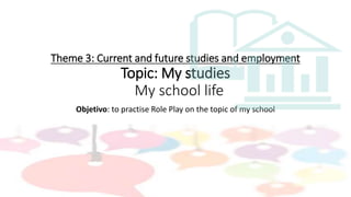 Theme 3: Current and future studies and employment
Topic: My studies
My school life
Objetivo: to practise Role Play on the topic of my school
 