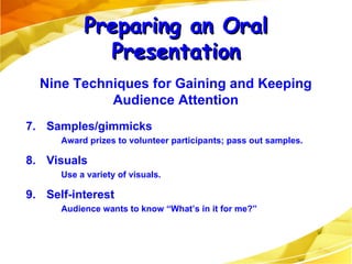 7. Samples/gimmicks Award prizes to volunteer participants; pass out samples. 8. Visuals Use a variety of visuals. 9. Self-interest Audience wants to know “What’s in it for me?” Preparing an Oral Presentation Nine Techniques for Gaining and Keeping Audience Attention 