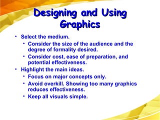 Select the medium. Consider the size of the audience and the degree of formality desired. Consider cost, ease of preparation, and potential effectiveness. Highlight the main ideas. Focus on major concepts only. Avoid overkill. Showing too many graphics reduces effectiveness. Keep all visuals simple. Designing and Using Graphics 