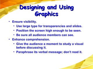 Ensure visibility. Use large type for transparencies and slides. Position the screen high enough to be seen. Be sure all audience members can see. Enhance comprehension. Give the audience a moment to study a visual before discussing it. Paraphrase its verbal message; don’t read it. Designing and Using Graphics 