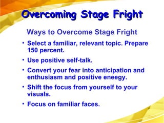 Select a familiar, relevant topic. Prepare 150 percent. Use positive self-talk. Convert your fear into anticipation and enthusiasm and positive eneegy. Shift the focus from yourself to your visuals. Focus on familiar faces. Overcoming Stage Fright Ways to Overcome Stage Fright 