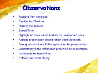 Reading from the slides Eye Contact/Posture Hand in the pockets Speed/Tone Highlight on main issues and not on unimportant ones. A group presentation should reflect good teamwork. Strong Introduction with the agenda for the presentation. Consistency in the information presented by all members. Inadequate rehearsal time Enforce time limits strictly Observations 