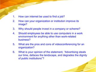How can internet be used to find a job? How can your organization or institution improve its image?  Why should people invest in a company or scheme? Should employees be able to use computers in a work environment for anything other than work-related business? What are the pros and cons of videoconferencing for an organization? What is your opinion of the statement, “Advertising steals our time, defaces the landscape, and degrades the dignity of public institutions”? Read chapter 15. for the next class. 