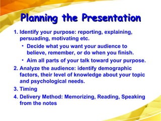 1. Identify your purpose: reporting, explaining, persuading, motivating etc. Decide what you want your audience to believe, remember, or do when you finish. Aim all parts of your talk toward your purpose. 2. Analyze the audience: identify demographic factors, their level of knowledge about your topic and psychological needs. 3. Timing 4. Delivery Method: Memorizing, Reading, Speaking from the notes Planning the Presentation 