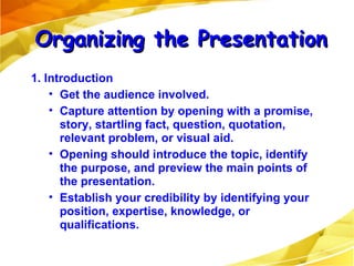 1. Introduction Get the audience involved. Capture attention by opening with a promise, story, startling fact, question, quotation, relevant problem, or visual aid.  Opening should introduce the topic, identify the purpose, and preview the main points of the presentation. Establish your credibility by identifying your position, expertise, knowledge, or qualifications. Organizing the Presentation 