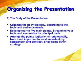 2. The Body of the Presentation. Organize the body logically, according to the topic and audience needs. Develop four to five main points. Streamline your topic and summarize its principal parts. Arrange the points logically: chronologically, from most important to least important, by comparison and contrast, or by some other strategy. Organizing the Presentation 
