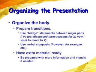 Organize the body. Prepare transitions.  Use “bridge” statements between major parts  (I’ve just discussed three reasons for X; now I want to move to Y). Use verbal signposts  (however,   for example,  etc.). Have extra material ready.  Be prepared with more information and visuals if needed. Organizing the Presentation 