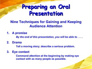 1. A promise By the end of this presentation, you will be able to . . . . 2. Drama Tell a moving story; describe a serious problem. 3. Eye contact Command attention at the beginning by making eye contact with as many people as possible. Preparing an Oral Presentation Nine Techniques for Gaining and Keeping Audience Attention 