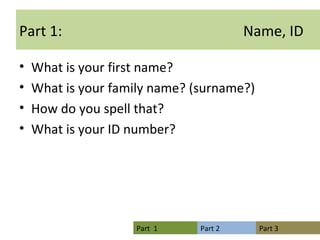 Part 1:  Name, ID What is your first name? What is your family name? (surname?) How do you spell that? What is your ID number? 