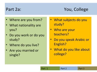 Part 2a: You, College Where are you from? What nationality are you? Do you work or do you study? Where do you live? Are you married or single? What subjects do you study? Who are your teachers? Do you speak Arabic or English? What do you like about college? 