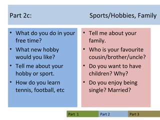 Part 2c:  Sports/Hobbies, Family What do you do in your free time? What new hobby would you like? Tell me about your hobby or sport. How do you learn tennis, football, etc Tell me about your family. Who is your favourite cousin/brother/uncle? Do you want to have children? Why? Do you enjoy being single? Married? 