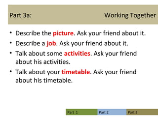 Part 3a:  Working Together Describe the  picture . Ask your friend about it. Describe a  job . Ask your friend about it. Talk about some  activities . Ask your friend about his activities.  Talk about your  timetable . Ask your friend about his timetable. 
