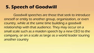 5. Speech of Goodwill
Goodwill speeches are those that seek to introduce
oneself or entity to another group, organization, or even
country, while at the same time building a goodwill
relationship with that audience. They may occur on a
small scale such as a maiden speech by a new CEO to the
company, or on a scale as large as a world leader touring
another country
 