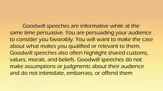 Goodwill speeches are informative while at the
same time persuasive. You are persuading your audience
to consider you favorably. You will want to make the case
about what makes you qualified or relevant to them.
Goodwill speeches also often highlight shared customs,
values, morals, and beliefs. Goodwill speeches do not
make assumptions or judgments about their audience
and do not intimidate, embarrass, or offend them
 