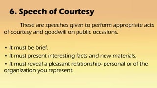 6. Speech of Courtesy
These are speeches given to perform appropriate acts
of courtesy and goodwill on public occasions.
• It must be brief.
• It must present interesting facts and new materials.
• It must reveal a pleasant relationship- personal or of the
organization you represent.
 