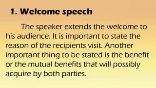 1. Welcome speech
The speaker extends the welcome to
his audience. It is important to state the
reason of the recipients visit. Another
important thing to be stated is the benefit
or the mutual benefits that will possibly
acquire by both parties.
 