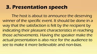 3. Presentation speech
The host is about to announce the deserving
winner of the specific event. It should be done in a
way that the satisfaction is felt by the recipient by
indicating their pleasant characteristics in reaching
those achievements. Having the speaker make the
actual presentation is also nice for the audience to
see to make it more believable and non-bias.
 