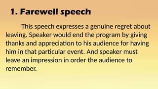 1. Farewell speech
This speech expresses a genuine regret about
leaving. Speaker would end the program by giving
thanks and appreciation to his audience for having
him in that particular event. And speaker must
leave an impression in order the audience to
remember.
 