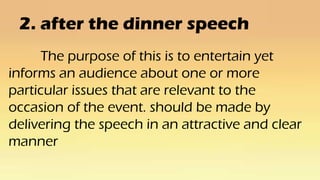 2. after the dinner speech
The purpose of this is to entertain yet
informs an audience about one or more
particular issues that are relevant to the
occasion of the event. should be made by
delivering the speech in an attractive and clear
manner
 