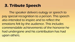 3. Tribute Speech
The speaker delivers eulogy or speech to
pay special recognition to a person. This speech
also intended to inspire and to reflect the
emotions felt by the audience. This includes
commendable achievements of the honoree he
had undergone and his contribution has had
upon others.
 