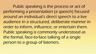 Public speaking is the process or act of
performing a presentation (a speech) focused
around an individual's direct speech to a live
audience in a structured, deliberate manner in
order to inform, influence, or entertain them.
Public speaking is commonly understood as
the formal, face-to-face talking of a single
person to a group of listeners.
 