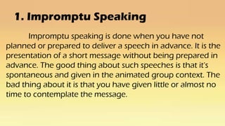 1. Impromptu Speaking
Impromptu speaking is done when you have not
planned or prepared to deliver a speech in advance. It is the
presentation of a short message without being prepared in
advance. The good thing about such speeches is that it's
spontaneous and given in the animated group context. The
bad thing about it is that you have given little or almost no
time to contemplate the message.
 