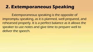 2. Extemporaneous Speaking
Extemporaneous speaking is the opposite of
impromptu speaking, as it is planned, well prepared, and
rehearsed properly. It is a perfect balance as it allows the
speaker to use notes and give time to prepare well to
deliver the speech.
 