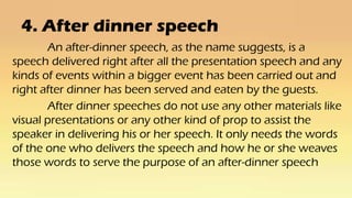 4. After dinner speech
An after-dinner speech, as the name suggests, is a
speech delivered right after all the presentation speech and any
kinds of events within a bigger event has been carried out and
right after dinner has been served and eaten by the guests.
After dinner speeches do not use any other materials like
visual presentations or any other kind of prop to assist the
speaker in delivering his or her speech. It only needs the words
of the one who delivers the speech and how he or she weaves
those words to serve the purpose of an after-dinner speech
 