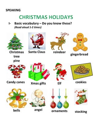 SPEAKING
I- Basic vocabulary – Do you know these?
(Read aloud 1-2 times)
Christmas
tree
pine
Santa Claus reindeer
gingerbread
Candy canes Xmas gifts Elf cookies
bells angel ornaments stocking
 