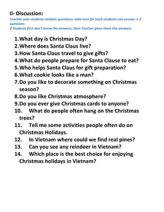 II- Discussion:
Teacher asks students random questions- take turn for each students can answer 1-2
questions
If Students first don’t know the answers, then Teacher gives them the answers.
1.What day is Christmas Day?
2.Where does Santa Claus live?
3.How Santa Claus travel to give gifts?
4.What do people prepare for Santa Clause to eat?
5.Who helps Santa Claus for gift preparation?
6.What cookie looks like a man?
7.Do you like to decorate something on Christmas
season?
8.Do you like Christmas atmosphere?
9.Do you ever give Christmas cards to anyone?
10. What do people often hang on the Christmas
trees?
11. Tell me some activities people often do on
Christmas Holidays.
12. In Vietnam where could we find real pines?
13. Can you see any reindeer in Vietnam?
14. Which place is the best choice for enjoying
Christmas holidays in Vietnam?
 