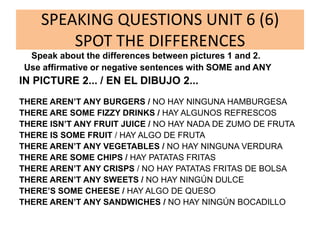 SPEAKING QUESTIONS UNIT 6 (6)
SPOT THE DIFFERENCES
Speak about the differences between pictures 1 and 2.
Use affirmative or negative sentences with SOME and ANY
IN PICTURE 2... / EN EL DIBUJO 2...
THERE AREN’T ANY BURGERS / NO HAY NINGUNA HAMBURGESA
THERE ARE SOME FIZZY DRINKS / HAY ALGUNOS REFRESCOS
THERE ISN’T ANY FRUIT JUICE / NO HAY NADA DE ZUMO DE FRUTA
THERE IS SOME FRUIT / HAY ALGO DE FRUTA
THERE AREN’T ANY VEGETABLES / NO HAY NINGUNA VERDURA
THERE ARE SOME CHIPS / HAY PATATAS FRITAS
THERE AREN’T ANY CRISPS / NO HAY PATATAS FRITAS DE BOLSA
THERE AREN’T ANY SWEETS / NO HAY NINGÚN DULCE
THERE’S SOME CHEESE / HAY ALGO DE QUESO
THERE AREN’T ANY SANDWICHES / NO HAY NINGÚN BOCADILLO
 