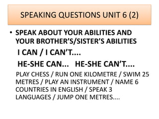 SPEAKING QUESTIONS UNIT 6 (2)
• SPEAK ABOUT YOUR ABILITIES AND
YOUR BROTHER’S/SISTER’S ABILITIES
I CAN / I CAN’T....
HE-SHE CAN... HE-SHE CAN’T....
PLAY CHESS / RUN ONE KILOMETRE / SWIM 25
METRES / PLAY AN INSTRUMENT / NAME 6
COUNTRIES IN ENGLISH / SPEAK 3
LANGUAGES / JUMP ONE METRES....
 