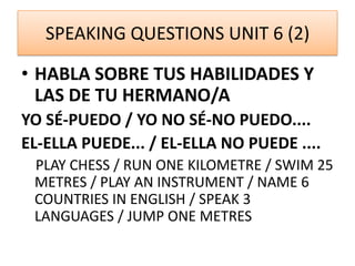 SPEAKING QUESTIONS UNIT 6 (2)
• HABLA SOBRE TUS HABILIDADES Y
LAS DE TU HERMANO/A
YO SÉ-PUEDO / YO NO SÉ-NO PUEDO....
EL-ELLA PUEDE... / EL-ELLA NO PUEDE ....
PLAY CHESS / RUN ONE KILOMETRE / SWIM 25
METRES / PLAY AN INSTRUMENT / NAME 6
COUNTRIES IN ENGLISH / SPEAK 3
LANGUAGES / JUMP ONE METRES
 