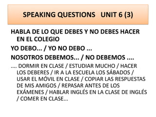 SPEAKING QUESTIONS UNIT 6 (3)
HABLA DE LO QUE DEBES Y NO DEBES HACER
EN EL COLEGIO
YO DEBO... / YO NO DEBO ...
NOSOTROS DEBEMOS... / NO DEBEMOS ....
.... DORMIR EN CLASE / ESTUDIAR MUCHO / HACER
LOS DEBERES / IR A LA ESCUELA LOS SÁBADOS /
USAR EL MÓVIL EN CLASE / COPIAR LAS RESPUESTAS
DE MIS AMIGOS / REPASAR ANTES DE LOS
EXÁMENES / HABLAR INGLÉS EN LA CLASE DE INGLÉS
/ COMER EN CLASE...
 