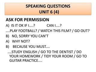 SPEAKING QUESTIONS
UNIT 6 (4)
ASK FOR PERMISSION
A) IS IT OK IF I....? CAN I....?
....PLAY FOOTBALL? / WATCH THIS FILM? / GO OUT?
B) NO, SORRY YOU CAN’T
A) WHY NOT?
B) BECAUSE YOU MUST....
....STUDY ENGLISH / GO TO THE DENTIST / DO
YOUR HOMEWORK / TIDY YOUR ROOM / GO TO
GUITAR PRACTICE....
 