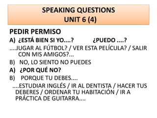 SPEAKING QUESTIONS
UNIT 6 (4)
PEDIR PERMISO
A) ¿ESTÁ BIEN SI YO....? ¿PUEDO ....?
....JUGAR AL FÚTBOL? / VER ESTA PELÍCULA? / SALIR
CON MIS AMIGOS?...
B) NO, LO SIENTO NO PUEDES
A) ¿POR QUÉ NO?
B) PORQUE TU DEBES....
....ESTUDIAR INGLÉS / IR AL DENTISTA / HACER TUS
DEBERES / ORDENAR TU HABITACIÓN / IR A
PRÁCTICA DE GUITARRA....
 