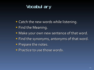Vocabulary Catch the new words while listening.  Find the Meaning. Make your own new sentence of that word. Find the synonyms, antonyms of that word. Prepare the notes. Practice to use those words. 